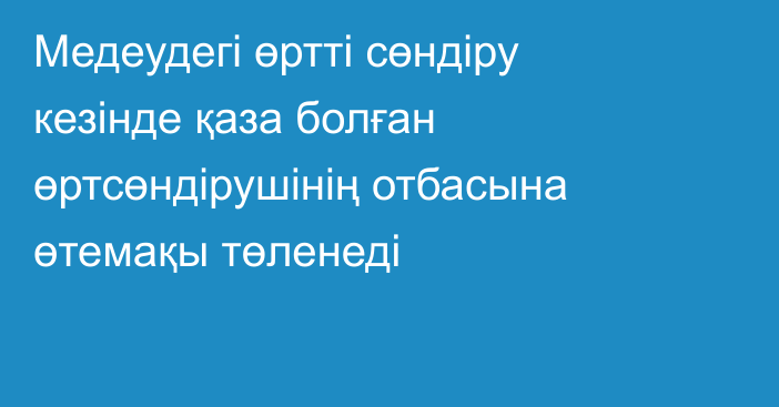 Медеудегі өртті сөндіру кезінде қаза болған өртсөндірушінің отбасына өтемақы төленеді