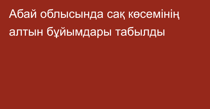 Абай облысында сақ көсемінің алтын бұйымдары табылды