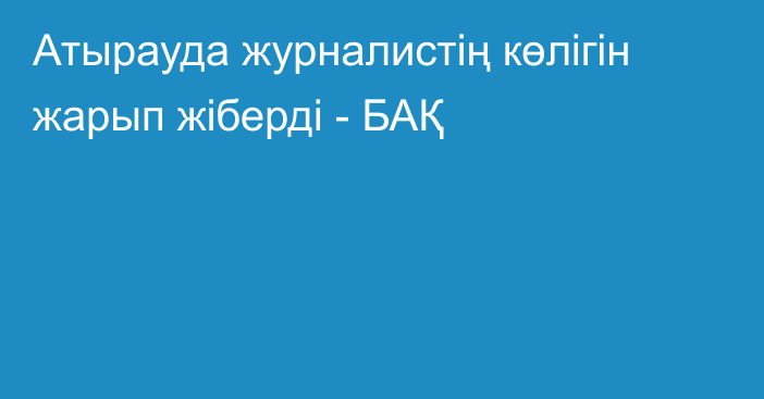 Атырауда журналистің көлігін жарып жіберді - БАҚ