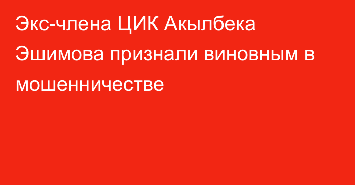 Экс-члена ЦИК Акылбека Эшимова признали виновным в мошенничестве