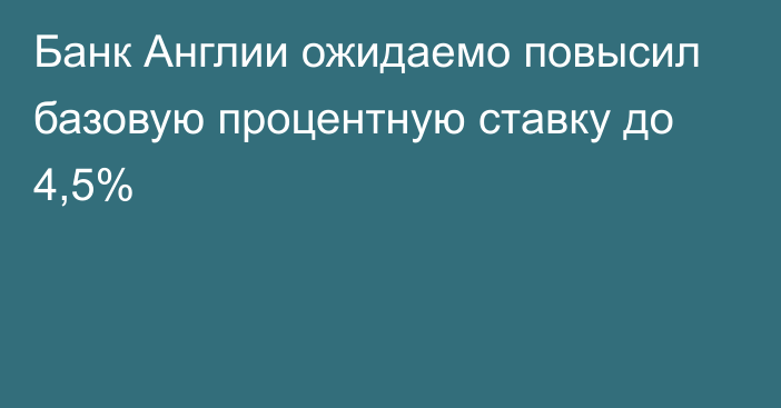 Банк Англии ожидаемо повысил базовую процентную ставку до 4,5%