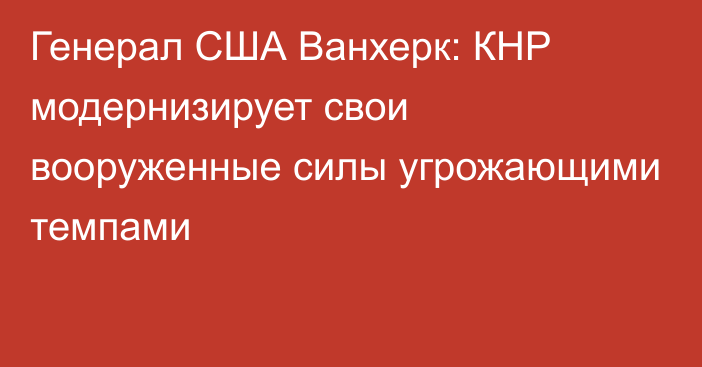 Генерал США Ванхерк: КНР модернизирует свои вооруженные силы угрожающими темпами