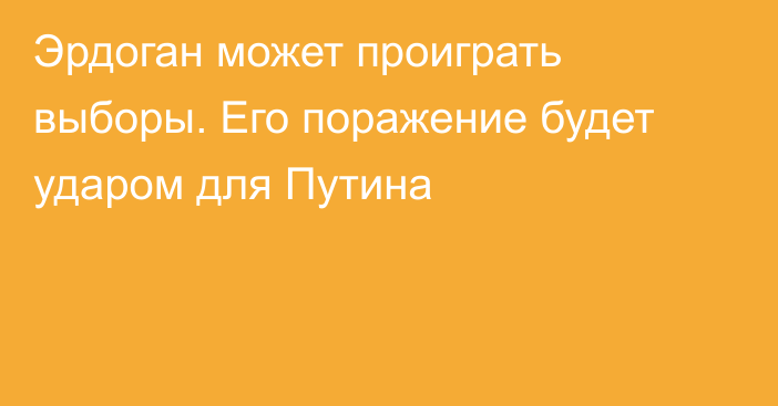 Эрдоган может проиграть выборы. Его поражение будет ударом для Путина