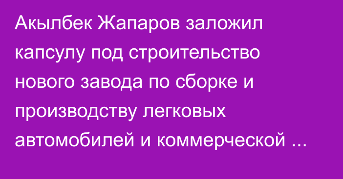 Акылбек Жапаров заложил капсулу под строительство нового завода по сборке и производству легковых автомобилей и коммерческой техники