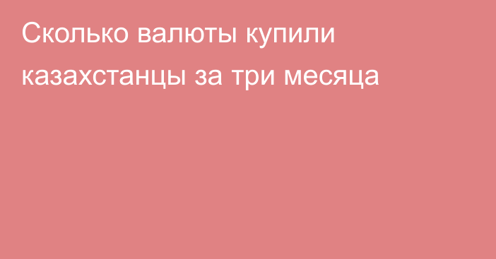 Сколько валюты купили казахстанцы за три месяца