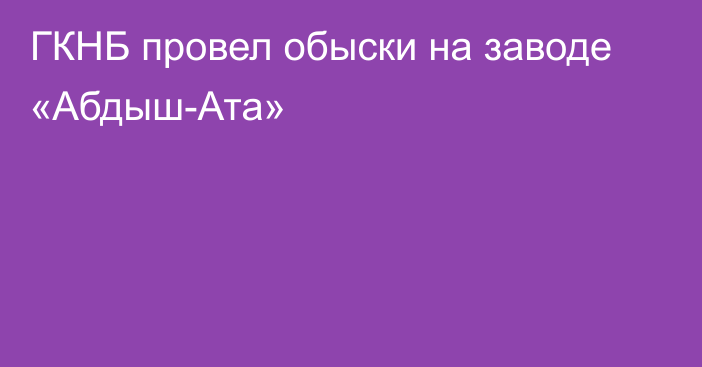 ГКНБ провел обыски на заводе «Абдыш-Ата»