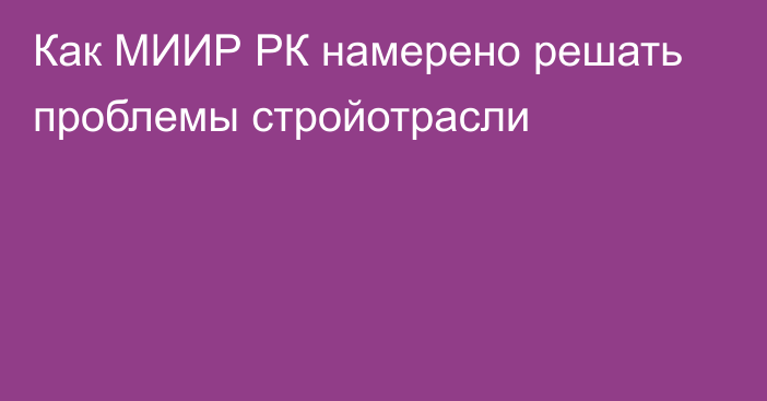 Как МИИР РК намерено решать проблемы стройотрасли