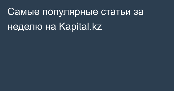 Самые популярные статьи за неделю на Kapital.kz