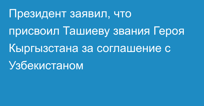 Президент заявил, что присвоил Ташиеву звания Героя Кыргызстана за соглашение с Узбекистаном