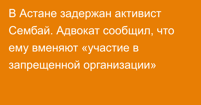 В Астане задержан активист Сембай. Адвокат сообщил, что ему вменяют «участие в запрещенной организации»