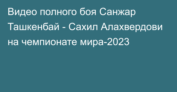 Видео полного боя Санжар Ташкенбай - Сахил Алахвердови на чемпионате мира-2023