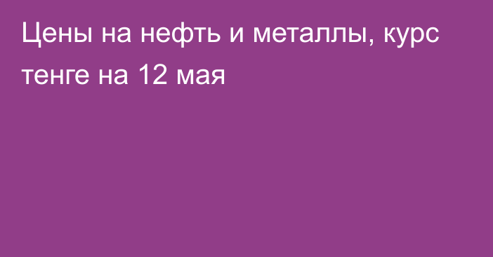 Цены на нефть и металлы, курс тенге на 12 мая