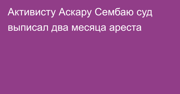 Активисту Аскару Сембаю суд выписал два месяца ареста