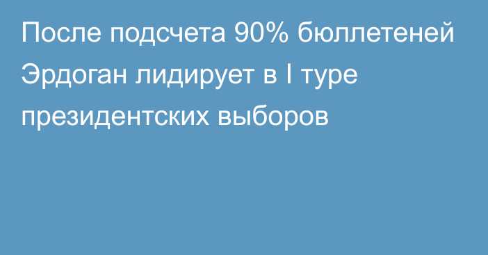 После подсчета 90% бюллетеней Эрдоган лидирует в I туре президентских выборов