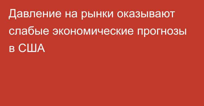 Давление на рынки оказывают слабые экономические прогнозы в США