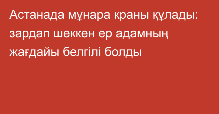 Астанада мұнара краны құлады: зардап шеккен ер адамның жағдайы белгілі болды