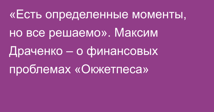 «Есть определенные моменты, но все решаемо». Максим Драченко – о финансовых проблемах «Окжетпеса»