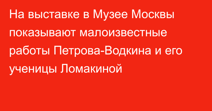 На выставке в Музее Москвы показывают малоизвестные работы Петрова-Водкина и его ученицы Ломакиной