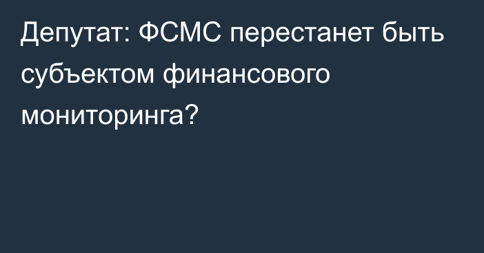 Депутат: ФСМС перестанет быть субъектом финансового мониторинга?