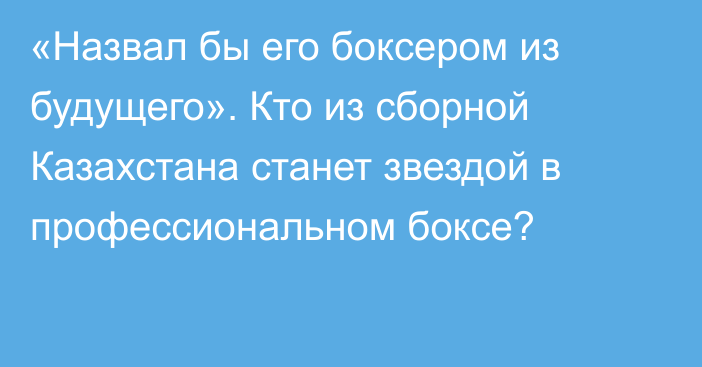 «Назвал бы его боксером из будущего». Кто из сборной Казахстана станет звездой в профессиональном боксе?