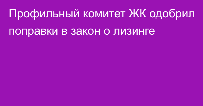 Профильный комитет ЖК одобрил поправки в закон о лизинге