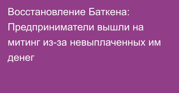 Восстановление Баткена: Предприниматели вышли на митинг из-за невыплаченных им денег