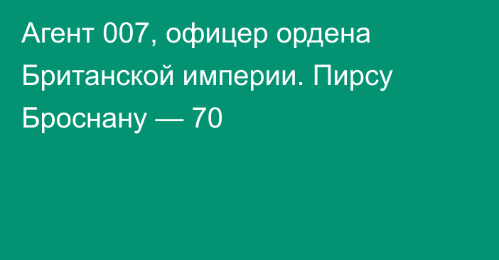 Агент 007, офицер ордена Британской империи. Пирсу Броснану — 70