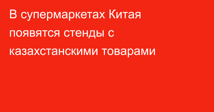 В супермаркетах Китая появятся стенды с казахстанскими товарами