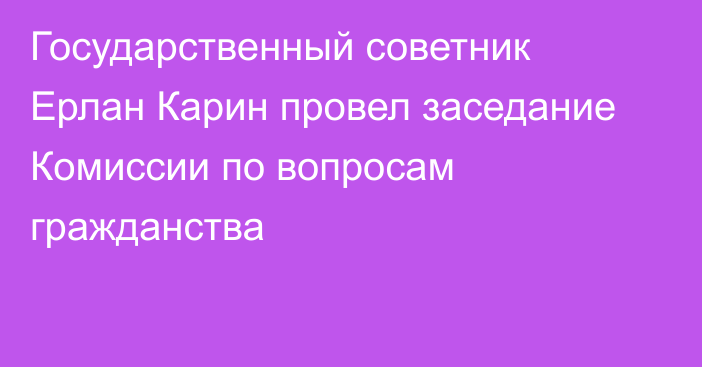 Государственный советник Ерлан Карин провел заседание Комиссии по вопросам гражданства