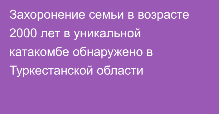 Захоронение семьи в возрасте 2000 лет в уникальной катакомбе обнаружено в Туркестанской области