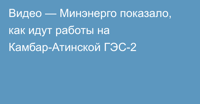 Видео — Минэнерго показало, как идут работы на Камбар-Атинской ГЭС-2