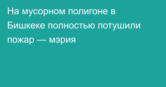 На мусорном полигоне в Бишкеке полностью потушили пожар — мэрия