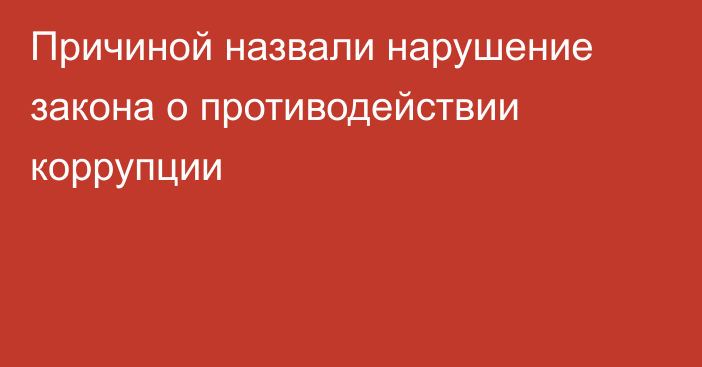 Причиной назвали нарушение закона о противодействии коррупции