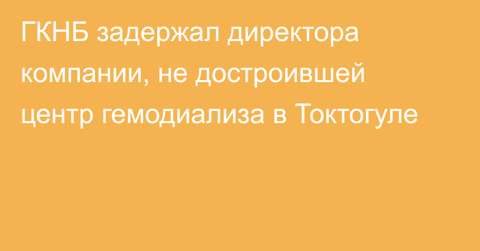 ГКНБ задержал директора компании, не достроившей центр гемодиализа в Токтогуле