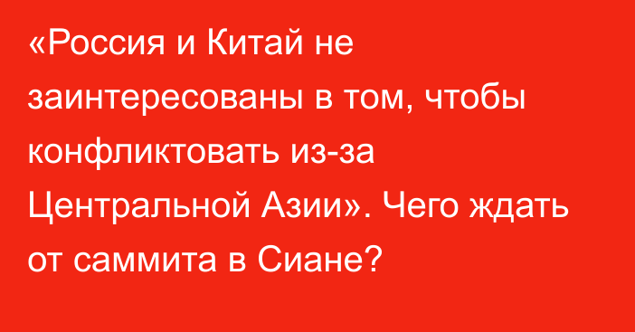 «Россия и Китай не заинтересованы в том, чтобы конфликтовать из-за Центральной Азии». Чего ждать от саммита в Сиане?