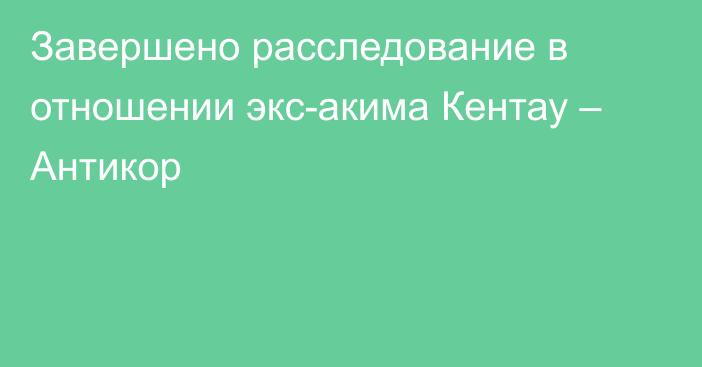 Завершено расследование в отношении экс-акима Кентау – Антикор