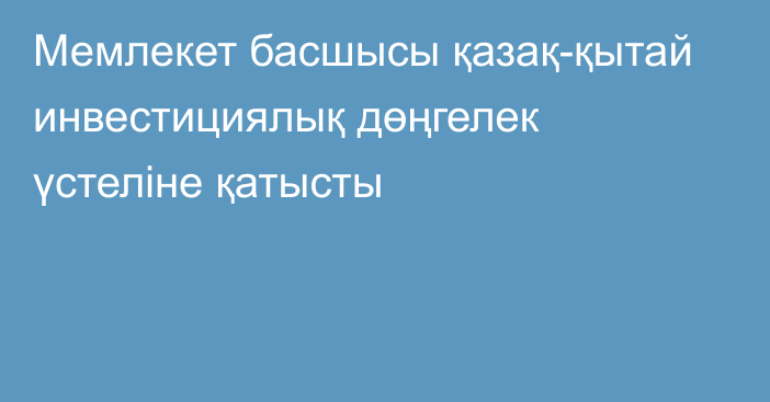 Мемлекет басшысы қазақ-қытай инвестициялық дөңгелек үстеліне қатысты