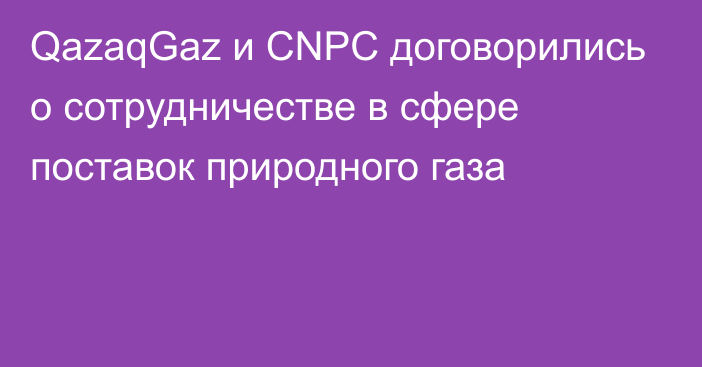 QazaqGaz и CNPC договорились о сотрудничестве в сфере поставок природного газа