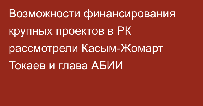 Возможности финансирования крупных проектов в РК рассмотрели Касым-Жомарт Токаев и глава АБИИ