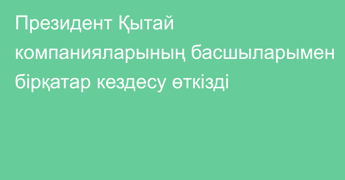 Президент  Қытай компанияларының басшыларымен бірқатар кездесу өткізді