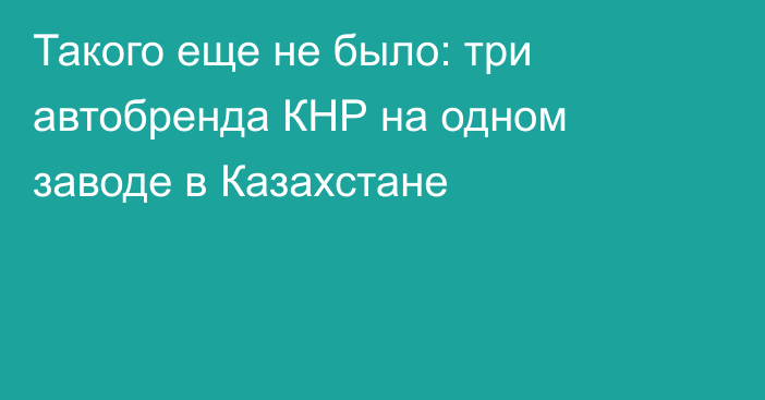 Такого еще не было: три автобренда КНР на одном заводе в Казахстане