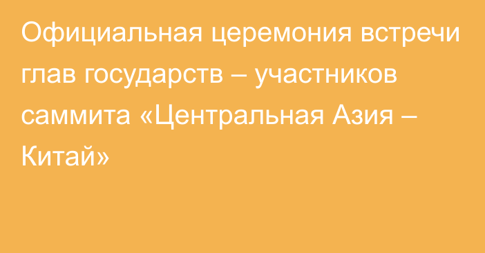 Официальная церемония встречи глав государств – участников саммита «Центральная Азия – Китай»