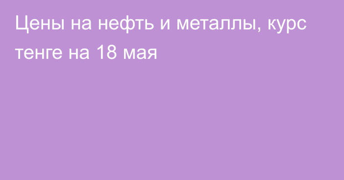 Цены на нефть и металлы, курс тенге на 18 мая