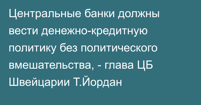 Центральные банки должны вести денежно-кредитную политику без политического вмешательства, - глава ЦБ Швейцарии Т.Йордан