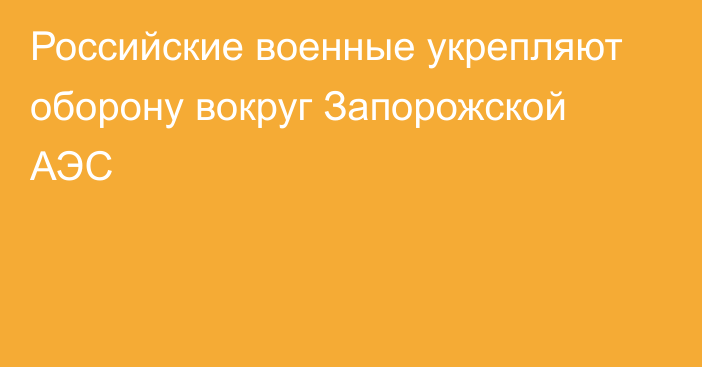 Российские военные укрепляют оборону вокруг Запорожской АЭС