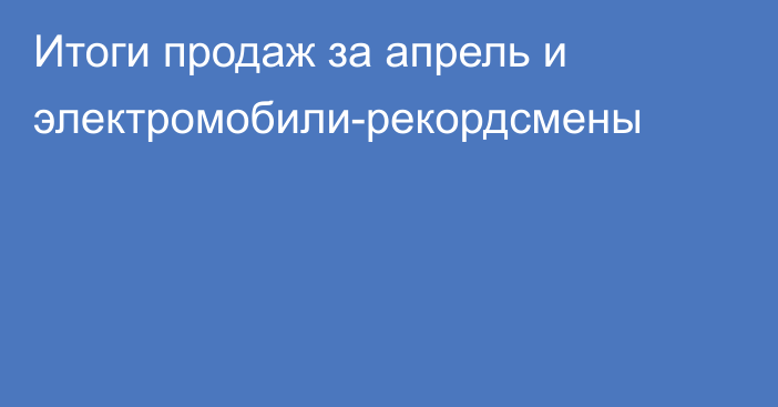 Итоги продаж за апрель и электромобили-рекордсмены