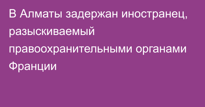 В Алматы задержан иностранец, разыскиваемый правоохранительными органами Франции