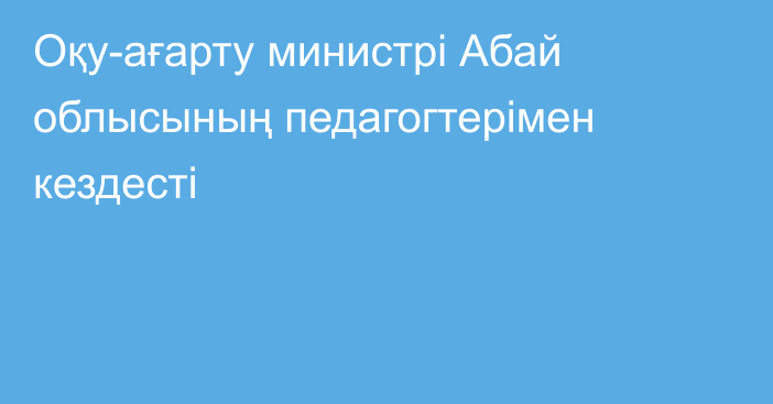 Оқу-ағарту министрі Абай облысының педагогтерімен кездесті