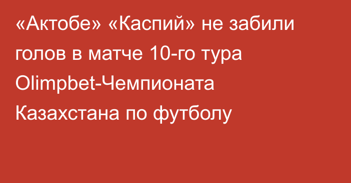 «Актобе» «Каспий» не забили голов в матче 10-го тура Olimpbet-Чемпионата Казахстана по футболу