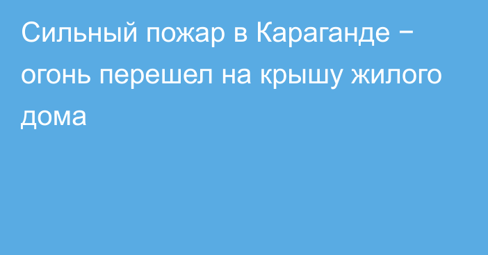 Сильный пожар в Караганде − огонь перешел на крышу жилого дома